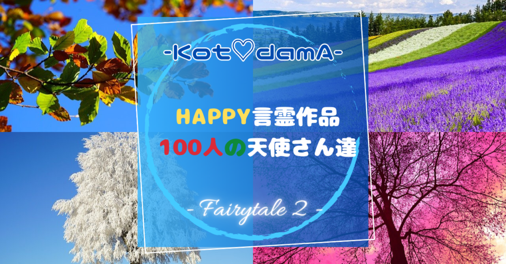 『 Happy言霊作品 100人の天使さん達 』 – Fairytale ２ –  〜 あなたの純粋な心が落ち着く場所