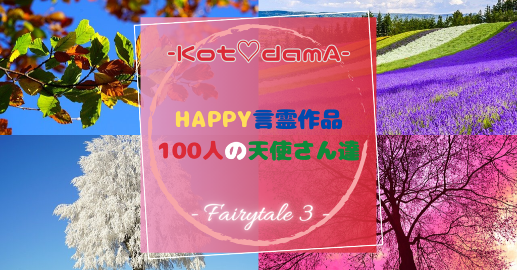 『 Happy言霊作品 100人の天使さん達 』 – Fairytale ３ –  〜 あなたの純粋な心が落ち着く場所