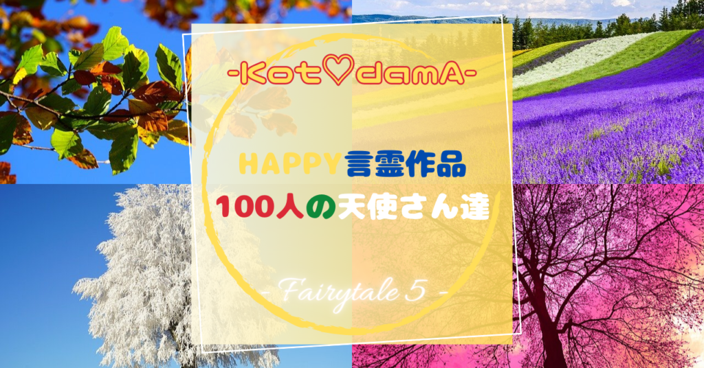 『 Happy言霊作品 100人の天使さん達 』 – Fairytale ５ –  〜 あなたの純粋な心が落ち着く場所