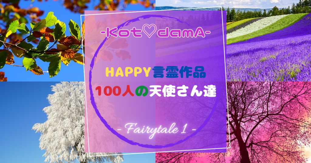 『 Happy言霊作品 100人の天使さん達 』 – Fairytale １ –  〜 あなたの純粋な心が落ち着く場所